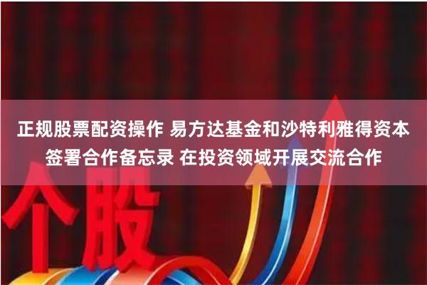 正规股票配资操作 易方达基金和沙特利雅得资本签署合作备忘录 在投资领域开展交流合作