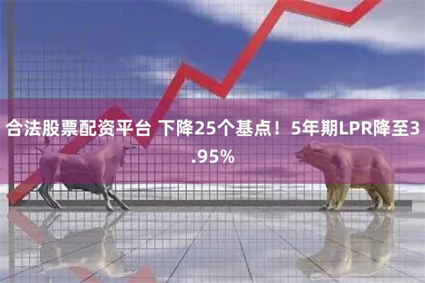 合法股票配资平台 下降25个基点！5年期LPR降至3.95%