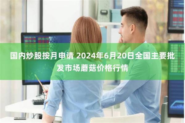 国内炒股按月申请 2024年6月20日全国主要批发市场蘑菇价格行情