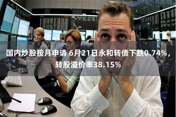 国内炒股按月申请 6月21日永和转债下跌0.74%，转股溢价率38.15%