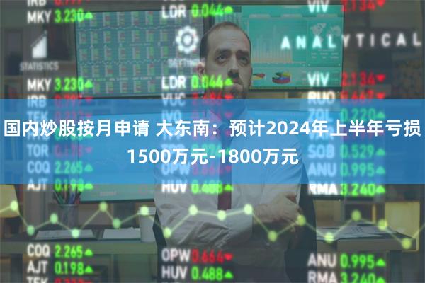 国内炒股按月申请 大东南：预计2024年上半年亏损1500万元-1800万元