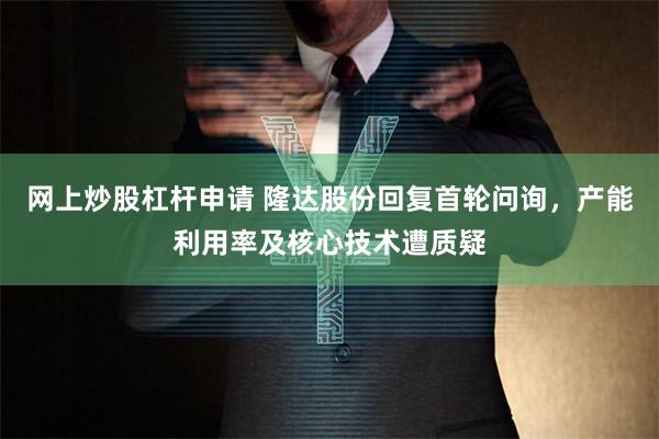 网上炒股杠杆申请 隆达股份回复首轮问询，产能利用率及核心技术遭质疑