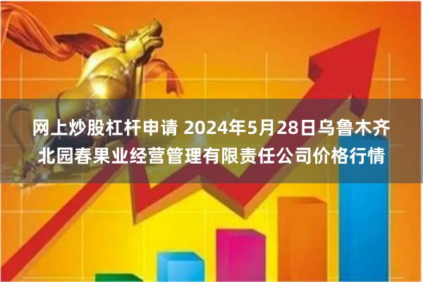 网上炒股杠杆申请 2024年5月28日乌鲁木齐北园春果业经营管理有限责任公司价格行情