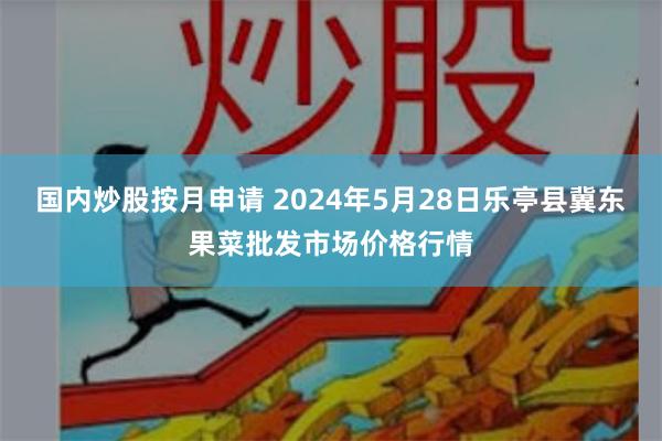 国内炒股按月申请 2024年5月28日乐亭县冀东果菜批发市场价格行情