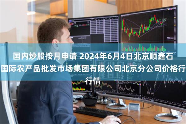 国内炒股按月申请 2024年6月4日北京顺鑫石门国际农产品批发市场集团有限公司北京分公司价格行情