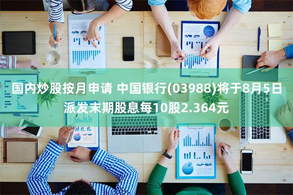 国内炒股按月申请 中国银行(03988)将于8月5日派发末期股息每10股2.364元