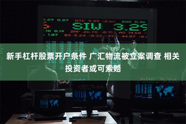 新手杠杆股票开户条件 广汇物流被立案调查 相关投资者或可索赔