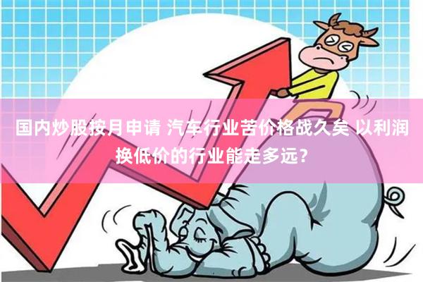 国内炒股按月申请 汽车行业苦价格战久矣 以利润换低价的行业能走多远？