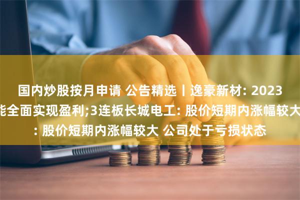 国内炒股按月申请 公告精选丨逸豪新材: 2023年度PCB业务尚未能全面实现盈利;3连板长城电工: 股价短期内涨幅较大 公司处于亏损状态