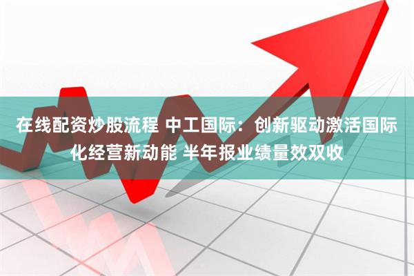 在线配资炒股流程 中工国际：创新驱动激活国际化经营新动能 半年报业绩量效双收