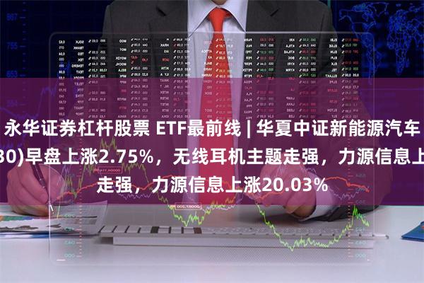 永华证券杠杆股票 ETF最前线 | 华夏中证新能源汽车ETF(515030)早盘上涨2.75%，无线耳机主题走强，力源信息上涨20.03%