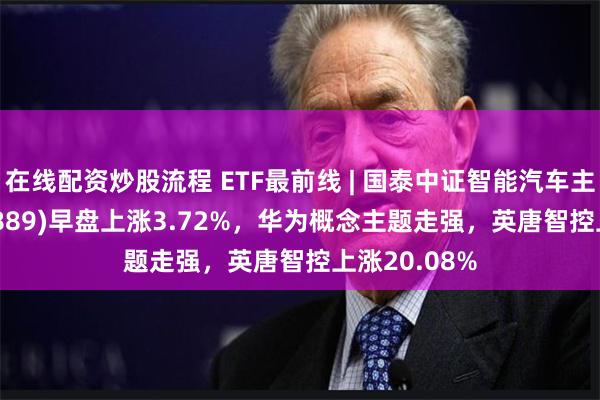 在线配资炒股流程 ETF最前线 | 国泰中证智能汽车主题ETF(159889)早盘上涨3.72%，华为概念主题走强，英唐智控上涨20.08%