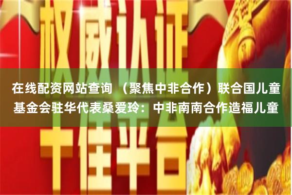 在线配资网站查询 （聚焦中非合作）联合国儿童基金会驻华代表桑爱玲：中非南南合作造福儿童