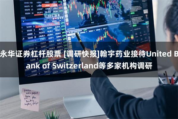 永华证券杠杆股票 [调研快报]翰宇药业接待United Bank of Switzerland等多家机构调研