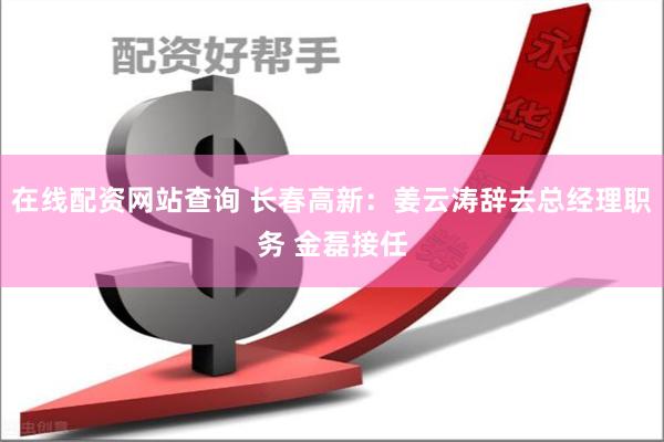 在线配资网站查询 长春高新：姜云涛辞去总经理职务 金磊接任