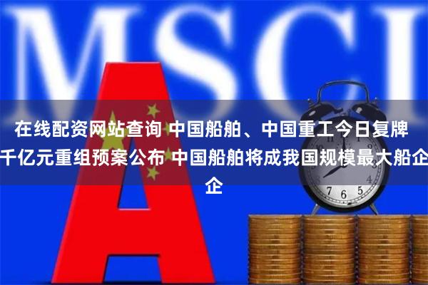 在线配资网站查询 中国船舶、中国重工今日复牌 千亿元重组预案公布 中国船舶将成我国规模最大船企