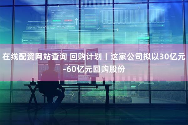 在线配资网站查询 回购计划丨这家公司拟以30亿元-60亿元回购股份