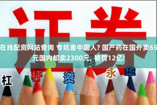 在线配资网站查询 专坑害中国人? 国产药在国外卖65元国内却卖2300元, 被罚12亿!