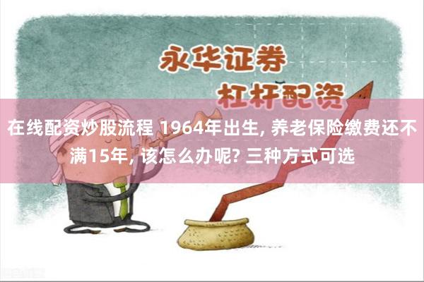 在线配资炒股流程 1964年出生, 养老保险缴费还不满15年, 该怎么办呢? 三种方式可选