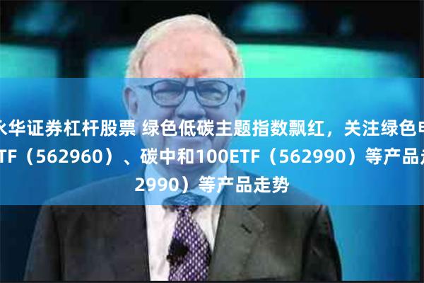 永华证券杠杆股票 绿色低碳主题指数飘红，关注绿色电力ETF（562960）、碳中和100ETF（562990）等产品走势