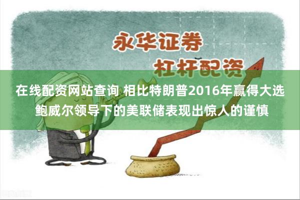 在线配资网站查询 相比特朗普2016年赢得大选 鲍威尔领导下的美联储表现出惊人的谨慎