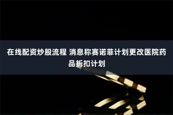 在线配资炒股流程 消息称赛诺菲计划更改医院药品折扣计划