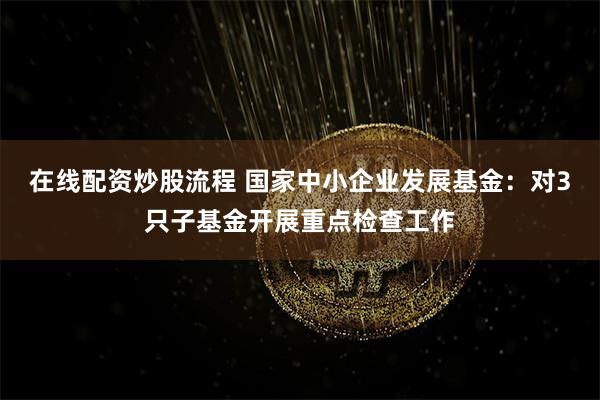 在线配资炒股流程 国家中小企业发展基金：对3只子基金开展