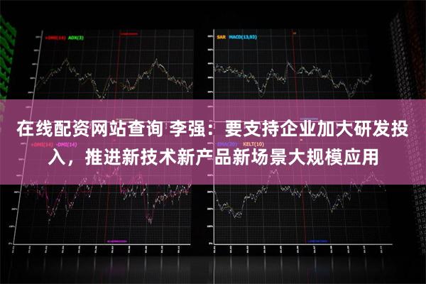 在线配资网站查询 李强：要支持企业加大研发投入，推进新技